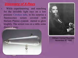 Discovery of X-Rays
 While experimenting and searching
for the invisible light rays on a low
pressure Crookes tube, to his surprise a
fluorescence screen covered with
Barium Platino cyanide started to glow
brightly. The screen was on a table some
distance away.
Wilhem Conrad Roentgen
November 8th 1895
 