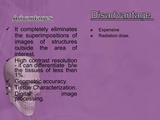  It completely eliminates
the superimpositions of
images of structures
outside the area of
interest.
 High contrast resolution
- it can differentiate b/w
the tissues of less then
1%.
 Geometric accuracy.
 Tissue Characterization.
 Digital image
processing.
Expensive
Radiation dose.
 