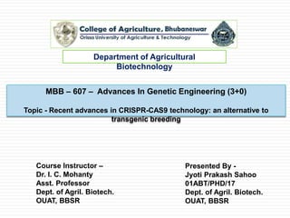 MBB – 607 – Advances In Genetic Engineering (3+0)
Topic - Recent advances in CRISPR-CAS9 technology: an alternative to
transgenic breeding
Department of Agricultural
Biotechnology
Presented By -
Jyoti Prakash Sahoo
01ABT/PHD/17
Dept. of Agril. Biotech.
OUAT, BBSR
Course Instructor –
Dr. I. C. Mohanty
Asst. Professor
Dept. of Agril. Biotech.
OUAT, BBSR
 