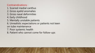 Contraindications :
1. Scarred medial canthus
2. Gross eyelid anomalies
3. Gross nasal deformities
4. Early childhood
5. Mentally unstable patients
6. Unrealistic expectations or patients not keen
on tube maintenance
7. Poor systemic health
8. Patient who cannot come for follow-ups
 
