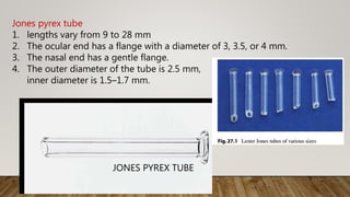 Jones pyrex tube
1. lengths vary from 9 to 28 mm
2. The ocular end has a flange with a diameter of 3, 3.5, or 4 mm.
3. The nasal end has a gentle flange.
4. The outer diameter of the tube is 2.5 mm,
inner diameter is 1.5–1.7 mm.
JONES PYREX TUBE
 
