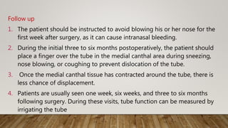 Follow up
1. The patient should be instructed to avoid blowing his or her nose for the
first week after surgery, as it can cause intranasal bleeding.
2. During the initial three to six months postoperatively, the patient should
place a finger over the tube in the medial canthal area during sneezing,
nose blowing, or coughing to prevent dislocation of the tube.
3. Once the medial canthal tissue has contracted around the tube, there is
less chance of displacement.
4. Patients are usually seen one week, six weeks, and three to six months
following surgery. During these visits, tube function can be measured by
irrigating the tube
 