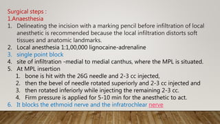 Surgical steps :
1.Anaesthesia
1. Delineating the incision with a marking pencil before infiltration of local
anesthetic is recommended because the local infiltration distorts soft
tissues and anatomic landmarks.
2. Local anesthesia 1:1,00,000 lignocaine-adrenaline
3. single point block
4. site of infiltration -medial to medial canthus, where the MPL is situated.
5. At MPL insertion
1. bone is hit with the 26G needle and 2-3 cc injected,
2. then the bevel of needle rotated superiorly and 2-3 cc injected and
3. then rotated inferiorly while injecting the remaining 2-3 cc.
4. Firm pressure is applied for 5-10 min for the anesthetic to act.
6. It blocks the ethmoid nerve and the infratrochlear nerve
 