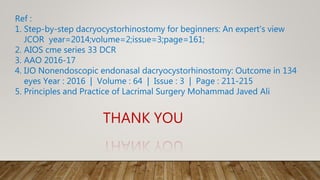 Ref :
1. Step-by-step dacryocystorhinostomy for beginners: An expert's view
JCOR year=2014;volume=2;issue=3;page=161;
2. AIOS cme series 33 DCR
3. AAO 2016-17
4. IJO Nonendoscopic endonasal dacryocystorhinostomy: Outcome in 134
eyes Year : 2016 | Volume : 64 | Issue : 3 | Page : 211-215
5. Principles and Practice of Lacrimal Surgery Mohammad Javed Ali
THANK YOU
 