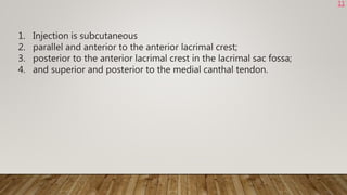 1. Injection is subcutaneous
2. parallel and anterior to the anterior lacrimal crest;
3. posterior to the anterior lacrimal crest in the lacrimal sac fossa;
4. and superior and posterior to the medial canthal tendon.
11
 