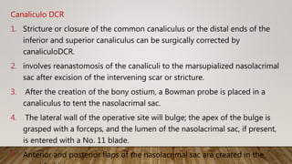 Canaliculo DCR
1. Stricture or closure of the common canaliculus or the distal ends of the
inferior and superior canaliculus can be surgically corrected by
canaliculoDCR.
2. involves reanastomosis of the canaliculi to the marsupialized nasolacrimal
sac after excision of the intervening scar or stricture.
3. After the creation of the bony ostium, a Bowman probe is placed in a
canaliculus to tent the nasolacrimal sac.
4. The lateral wall of the operative site will bulge; the apex of the bulge is
grasped with a forceps, and the lumen of the nasolacrimal sac, if present,
is entered with a No. 11 blade.
5. Anterior and posterior flaps of the nasolacrimal sac are created in the
 
