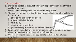 5.Bone punching
1. should be started at the junction of lamina paparycea of the ethmoid
and lacrimal bone.
2. started with a small punch and then with a big punch.
3. The correct method of using Kerrison rongeur bone punch is as follows:
1. insinuate,
2. engage the bone with the punch,
3. support with left thumb,
4. hitch back,
5. crush properly and then
6. gentle rocking movement to remove the bone.
4. Bone punch should always be perpendicular to the punching surface.
5. Clear the punch of bone pieces with 20G needle.
6. Osteotomy should be as large as possible and should be of size of
thumbnail.
 