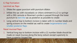 6. Flap Formation
Lacrimal sac flaps
1. Dilate the upper punctum with punctum dilator.
2. Inflate the sac with viscoelastic or chloro ointment in a 2-cc syringe
with a 26G cannula or Bowman's probe is passed through the lower
punctum to tent the sac as posterior as possible to create
3. Long vertical top to bottom incision is taken with 11 number blade and
spring scissors on the medial sac wall to create largeranterior and
smaller posterior flaps
Nasal mucosal flaps
1. Vertical long top to bottom incision with a 11 number blade should be
made on nasal mucosa along the bony ostium except superiorly to
have a superior hinged flap
 