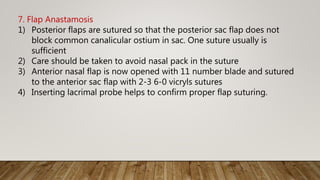 7. Flap Anastamosis
1) Posterior flaps are sutured so that the posterior sac flap does not
block common canalicular ostium in sac. One suture usually is
sufficient
2) Care should be taken to avoid nasal pack in the suture
3) Anterior nasal flap is now opened with 11 number blade and sutured
to the anterior sac flap with 2-3 6-0 vicryls sutures
4) Inserting lacrimal probe helps to confirm proper flap suturing.
 