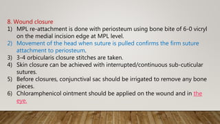 8. Wound closure
1) MPL re-attachment is done with periosteum using bone bite of 6-0 vicryl
on the medial incision edge at MPL level.
2) Movement of the head when suture is pulled confirms the firm suture
attachment to periosteum.
3) 3-4 orbicularis closure stitches are taken.
4) Skin closure can be achieved with interrupted/continuous sub-cuticular
sutures.
5) Before closures, conjunctival sac should be irrigated to remove any bone
pieces.
6) Chloramphenicol ointment should be applied on the wound and in the
eye.
 