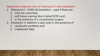Adjunctive measures (use of mitomycin C and intubation)
1. Mitomycin C 0.04% & Intubation - used if there are
1. intra-sac synechiae,
2. soft tissue scarring like in failed DCR's and
3. in the presence of a complicated surgery.
2. Intubation in addition is also used in the presence of
1. canalicular problems and
2. inadequate flaps
 