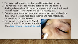 1. The nasal pack removed on day 1 and hemostasis assessed.
2. The wounds are cleaned with 5% betadine, and the patient is
discharged on oral antibiotics and analgesics, topical antibiotics and
steroids, nasal decongestants, and steroid nasal sprays.
3. One week postoperative the sutures are removed, oral medications
discontinued, topical steroids are tapered and nasal medications
continued for two more weeks.
4. The patient is reviewed at 6,12 weeks,
and 6 months. If the patient is intubated
then tube removal is done at 12 weeks.
 