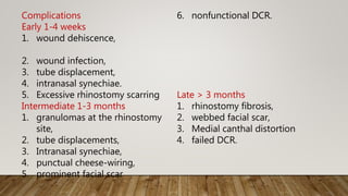 Complications
Early 1-4 weeks
1. wound dehiscence,
2. wound infection,
3. tube displacement,
4. intranasal synechiae.
5. Excessive rhinostomy scarring
Intermediate 1-3 months
1. granulomas at the rhinostomy
site,
2. tube displacements,
3. Intranasal synechiae,
4. punctual cheese-wiring,
5. prominent facial scar
6. nonfunctional DCR.
Late > 3 months
1. rhinostomy fibrosis,
2. webbed facial scar,
3. Medial canthal distortion
4. failed DCR.
 