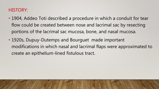 HISTORY:
• 1904, Addeo Toti described a procedure in which a conduit for tear
flow could be created between nose and lacrimal sac by resecting
portions of the lacrimal sac mucosa, bone, and nasal mucosa.
• 1920s, Dupuy-Dutemps and Bourguet made important
modifications in which nasal and lacrimal flaps were approximated to
create an epithelium-lined fistulous tract.
 