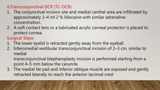 4.Transconjunctival DCR (TC-DCR)
1. The conjunctival incision site and medial canthal area are infiltrated by
approximately 1–4 ml 2 % lidocaine with similar adrenaline
concentration.
2. A soft contact lens or a lubricated acrylic corneal protector is placed to
protect cornea.
Surgical Steps
1. The lower eyelid is retracted gently away from the eyeball.
2. Inferomedial vestibular transconjunctival incision of 2–3 cm, similar to
medial
transconjunctival blepharoplasty incision is performed starting from a
point 4–5 mm below the caruncle
3. The medial fat pad and inferior oblique muscle are exposed and gently
retracted laterally to reach the anterior lacrimal crest
 