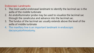 Endoscopic Landmarks
1. The most useful endonasal landmark to identify the lacrimal sac is the
axilla of the middle turbinate
2. An endoilluminator probe may be used to visualize the lacrimal sac
through the canaliculus and advance into the lacrimal sac.
3. The fundus of the lacrimal sac usually extends above the level of the
axilla of middle turbinate
4. The maxillary line is an important landmark in endoscopic
dacryocystorhinostomy.
 