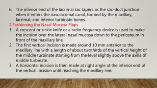 6. The inferior end of the lacrimal sac tapers as the sac-duct junction
when it enters the nasolacrimal canal, formed by the maxillary,
lacrimal, and inferior turbinate bones.
2.Fashioning the Nasal Mucosa Flaps
1. A crescent or sickle knife or a radio frequency device is used to make
the incision over the lateral nasal mucosa down to the periosteum in
front of the maxillary line
2. The first vertical incision is made around 10 mm anterior to the
maxillary line with a length of about twothirds of the vertical height of
the middle turbinate starting from the level slightly above the axilla of
middle turbinate.
3. A horizontal incision is then made at right angle at the inferior end of
the vertical incision until reaching the maxillary line.
 
