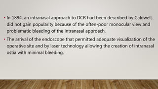 • In 1894, an intranasal approach to DCR had been described by Caldwell,
did not gain popularity because of the often-poor monocular view and
problematic bleeding of the intranasal approach.
• The arrival of the endoscope that permitted adequate visualization of the
operative site and by laser technology allowing the creation of intranasal
ostia with minimal bleeding.
 