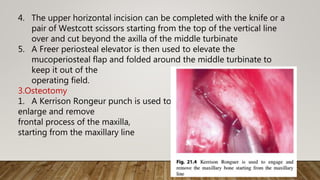 4. The upper horizontal incision can be completed with the knife or a
pair of Westcott scissors starting from the top of the vertical line
over and cut beyond the axilla of the middle turbinate
5. A Freer periosteal elevator is then used to elevate the
mucoperiosteal flap and folded around the middle turbinate to
keep it out of the
operating field.
3.Osteotomy
1. A Kerrison Rongeur punch is used to
enlarge and remove
frontal process of the maxilla,
starting from the maxillary line
 