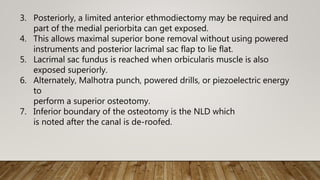 3. Posteriorly, a limited anterior ethmodiectomy may be required and
part of the medial periorbita can get exposed.
4. This allows maximal superior bone removal without using powered
instruments and posterior lacrimal sac flap to lie flat.
5. Lacrimal sac fundus is reached when orbicularis muscle is also
exposed superiorly.
6. Alternately, Malhotra punch, powered drills, or piezoelectric energy
to
perform a superior osteotomy.
7. Inferior boundary of the osteotomy is the NLD which
is noted after the canal is de-roofed.
 