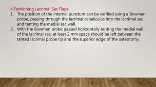 4.Fashioning Lacrimal Sac Flaps
1. The position of the internal punctum can be verified using a Bowman
probe, passing through the lacrimal canaliculus into the lacrimal sac
and tenting the medial sac wall.
2. With the Bowman probe passed horizontally tenting the medial wall
of the lacrimal sac, at least 2 mm space should be left between the
tented lacrimal probe tip and the superior edge of the osteotomy.
 