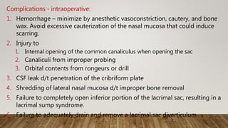 Complications - intraoperative:
1. Hemorrhage – minimize by anesthetic vasoconstriction, cautery, and bone
wax. Avoid excessive cauterization of the nasal mucosa that could induce
scarring.
2. Injury to
1. Internal opening of the common canaliculus when opening the sac
2. Canaliculi from improper probing
3. Orbital contents from rongeurs or drill
3. CSF leak d/t penetration of the cribriform plate
4. Shredding of lateral nasal mucosa d/t improper bone removal
5. Failure to completely open inferior portion of the lacrimal sac, resulting in a
lacrimal sump syndrome.
6. Failure to adequately drain and remove a lacrimal sac diverticulum
 