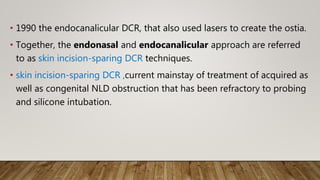 • 1990 the endocanalicular DCR, that also used lasers to create the ostia.
• Together, the endonasal and endocanalicular approach are referred
to as skin incision-sparing DCR techniques.
• skin incision-sparing DCR ,current mainstay of treatment of acquired as
well as congenital NLD obstruction that has been refractory to probing
and silicone intubation.
 