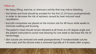 Follow up
• No heavy lifting, exercise, or strenuous activity that may induce bleeding.
• Hot drinks and food should be avoided for the first 12-24 hours postoperatively
in order to decrease the risk of epistaxis caused by heat-induced nasal
vasodilation.
• Ice/cold compresses are placed on the incision site for 48 hours while awake to
minimize swelling and bruising.
• The patient’s head should remain elevated at all times at a 45 degree angle and
the patient instructed to avoid nose blowing for one week to decrease the risk of
hemorrhage.
• Skin sutures are removed one week postoperatively if nonabsorbable sutures
were used, and the silicone tube is removed typically at 4-8 weeks after surgery.
 