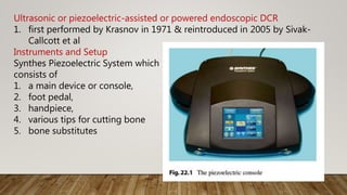 Ultrasonic or piezoelectric-assisted or powered endoscopic DCR
1. first performed by Krasnov in 1971 & reintroduced in 2005 by Sivak-
Callcott et al
Instruments and Setup
Synthes Piezoelectric System which
consists of
1. a main device or console,
2. foot pedal,
3. handpiece,
4. various tips for cutting bone
5. bone substitutes
 