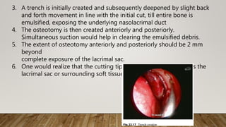 3. A trench is initially created and subsequently deepened by slight back
and forth movement in line with the initial cut, till entire bone is
emulsified, exposing the underlying nasolacrimal duct
4. The osteotomy is then created anteriorly and posteriorly.
Simultaneous suction would help in clearing the emulsified debris.
5. The extent of osteotomy anteriorly and posteriorly should be 2 mm
beyond
complete exposure of the lacrimal sac.
6. One would realize that the cutting tip does not work if it touches the
lacrimal sac or surrounding soft tissues
 