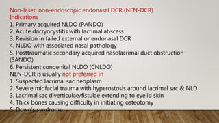 Non-laser, non-endoscopic endonasal DCR (NEN-DCR)
Indications
1. Primary acquired NLDO (PANDO)
2. Acute dacryocystitis with lacrimal abscess
3. Revision in failed external or endonasal DCR
4. NLDO with associated nasal pathology
5. Posttraumatic secondary acquired nasolacrimal duct obstruction
(SANDO)
6. Persistent congenital NLDO (CNLDO)
NEN-DCR is usually not preferred in
1. Suspected lacrimal sac neoplasm
2. Severe midfacial trauma with hyperostosis around lacrimal sac & NLD
3. Lacrimal sac diverticulae/fistulae extending to eyelid skin
4. Thick bones causing difficulty in initiating osteotomy
5. Down’s syndrome
 