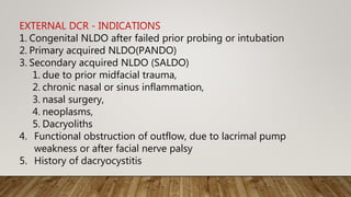 EXTERNAL DCR - INDICATIONS
1. Congenital NLDO after failed prior probing or intubation
2. Primary acquired NLDO(PANDO)
3. Secondary acquired NLDO (SALDO)
1. due to prior midfacial trauma,
2. chronic nasal or sinus inflammation,
3. nasal surgery,
4. neoplasms,
5. Dacryoliths
4. Functional obstruction of outflow, due to lacrimal pump
weakness or after facial nerve palsy
5. History of dacryocystitis
 