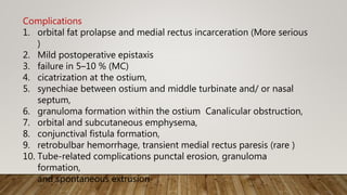 Complications
1. orbital fat prolapse and medial rectus incarceration (More serious
)
2. Mild postoperative epistaxis
3. failure in 5–10 % (MC)
4. cicatrization at the ostium,
5. synechiae between ostium and middle turbinate and/ or nasal
septum,
6. granuloma formation within the ostium Canalicular obstruction,
7. orbital and subcutaneous emphysema,
8. conjunctival fistula formation,
9. retrobulbar hemorrhage, transient medial rectus paresis (rare )
10. Tube-related complications punctal erosion, granuloma
formation,
and spontaneous extrusion
 