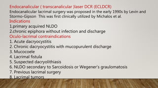 Endocanalicular ( transcanalicular )laser DCR (ECLDCR)
Endocanalicular lacrimal surgery was proposed in the early 1990s by Levin and
Stormo-Gipson This was first clinically utilized by Michalos et al.
Indications
1.primary acquired NLDO
2.chronic epiphora without infection and discharge
Oculo-lacrimal contraindications
1. Acute dacryocystitis
2. Chronic dacryocystitis with mucopurulent discharge
3. Mucocoele
4. Lacrimal fistula
5. Suspected dacryolithiasis
6. NLDO secondary to Sarcoidosis or Wegener’s graulomatosis
7. Previous lacrimal surgery
8. Lacrimal tumors
 