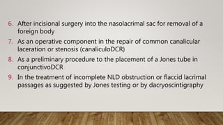 6. After incisional surgery into the nasolacrimal sac for removal of a
foreign body
7. As an operative component in the repair of common canalicular
laceration or stenosis (canaliculoDCR)
8. As a preliminary procedure to the placement of a Jones tube in
conjunctivoDCR
9. In the treatment of incomplete NLD obstruction or flaccid lacrimal
passages as suggested by Jones testing or by dacryoscintigraphy
 