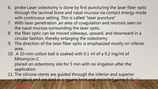 6. probe Laser osteotomy is done by first puncturing the laser fiber optic
through the lacrimal bone and nasal mucosa via contact energy mode
with continuous setting. This is called “laser puncture”
7. With laser penetration ,an area of coagulation and necrosis seen on
the nasal mucosa surrounding the laser optic.
8. the fiber optic can be moved sideways, upward, and downward in a
circular fashion, thereby enlarging the osteotomy
9. The direction of the laser fiber optic is emphasized mostly on inferior
area.
10. A 10-mm cotton ball is soaked with 0.1 ml of a 0.2 mg/ml of
Mitomycin-C
placed on osteotomy site for 5 min with no irrigation after the
application
11. The silicone stents are guided through the inferior and superior
canaliculi and are tied in a square knot and encircled using 6–0 silk
sutures.
 