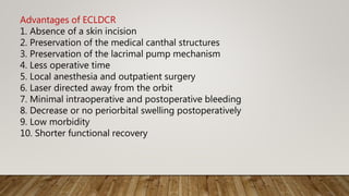 Advantages of ECLDCR
1. Absence of a skin incision
2. Preservation of the medical canthal structures
3. Preservation of the lacrimal pump mechanism
4. Less operative time
5. Local anesthesia and outpatient surgery
6. Laser directed away from the orbit
7. Minimal intraoperative and postoperative bleeding
8. Decrease or no periorbital swelling postoperatively
9. Low morbidity
10. Shorter functional recovery
 