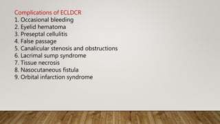 Complications of ECLDCR
1. Occasional bleeding
2. Eyelid hematoma
3. Preseptal cellulitis
4. False passage
5. Canalicular stenosis and obstructions
6. Lacrimal sump syndrome
7. Tissue necrosis
8. Nasocutaneous fistula
9. Orbital infarction syndrome
 