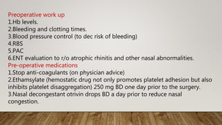 Preoperative work up
1.Hb levels.
2.Bleeding and clotting times.
3.Blood pressure control (to dec risk of bleeding)
4.RBS
5.PAC
6.ENT evaluation to r/o atrophic rhinitis and other nasal abnormalities.
Pre-operative medications
1.Stop anti-coagulants (on physician advice)
2.Ethamsylate (hemostatic drug not only promotes platelet adhesion but also
inhibits platelet disaggregation) 250 mg BD one day prior to the surgery.
3.Nasal decongestant otrivin drops BD a day prior to reduce nasal
congestion.
 