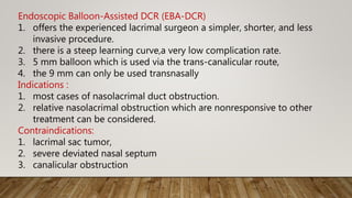 Endoscopic Balloon-Assisted DCR (EBA-DCR)
1. offers the experienced lacrimal surgeon a simpler, shorter, and less
invasive procedure.
2. there is a steep learning curve,a very low complication rate.
3. 5 mm balloon which is used via the trans-canalicular route,
4. the 9 mm can only be used transnasally
Indications :
1. most cases of nasolacrimal duct obstruction.
2. relative nasolacrimal obstruction which are nonresponsive to other
treatment can be considered.
Contraindications:
1. lacrimal sac tumor,
2. severe deviated nasal septum
3. canalicular obstruction
 