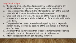 Surgical technique :
1. the puncta are gently dilated progressively to allow number 3 or 4
reinforced bowman’s probe to be passed into the lacrimal sac.
2. The probe is directed towards the inferoposterior part of the lacrimal
fossa, since it is very thin and can be easily overcome.
3. Once the bone is overcome, the position of the middle turbinate is
assessed and if needed a mild medialization of the middle turbinate is
carried out.
4. The probe is then passed inferiorly and superiorly in a honeycomb
pattern initially followed by opening of the lacrimal sac in a ‘filleting
open’ motion.
5. A blakesly true-cut forceps is then introduced into this small opening
and pulled back into the nose with its mouth wide opened.
6. Bits of tissues around now can be gently removed.
 