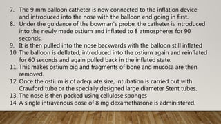 7. The 9 mm balloon catheter is now connected to the inflation device
and introduced into the nose with the balloon end going in first.
8. Under the guidance of the bowman’s probe, the catheter is introduced
into the newly made ostium and inflated to 8 atmospheres for 90
seconds.
9. It is then pulled into the nose backwards with the balloon still inflated
10. The balloon is deflated, introduced into the ostium again and reinflated
for 60 seconds and again pulled back in the inflated state.
11. This makes ostium big and fragments of bone and mucosa are then
removed.
12. Once the ostium is of adequate size, intubation is carried out with
Crawford tube or the specially designed large diameter Stent tubes.
13. The nose is then packed using cellulose sponges
14. A single intravenous dose of 8 mg dexamethasone is administered.
 