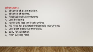 advantages :
1. absence of a skin incision,
2. absence of edema,
3. Reduced operative trauma
4. Less bleeding
5. Faster and less time consuming
6. No need for powered endoscopic instruments
7. Less post-operative morbidity
8. Early rehabilitation
9. High success rates
 