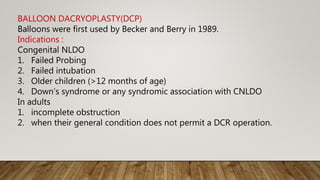 BALLOON DACRYOPLASTY(DCP)
Balloons were first used by Becker and Berry in 1989.
Indications :
Congenital NLDO
1. Failed Probing
2. Failed intubation
3. Older children (>12 months of age)
4. Down’s syndrome or any syndromic association with CNLDO
In adults
1. incomplete obstruction
2. when their general condition does not permit a DCR operation.
 