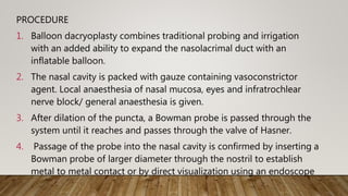 PROCEDURE
1. Balloon dacryoplasty combines traditional probing and irrigation
with an added ability to expand the nasolacrimal duct with an
inflatable balloon.
2. The nasal cavity is packed with gauze containing vasoconstrictor
agent. Local anaesthesia of nasal mucosa, eyes and infratrochlear
nerve block/ general anaesthesia is given.
3. After dilation of the puncta, a Bowman probe is passed through the
system until it reaches and passes through the valve of Hasner.
4. Passage of the probe into the nasal cavity is confirmed by inserting a
Bowman probe of larger diameter through the nostril to establish
metal to metal contact or by direct visualization using an endoscope
.
 