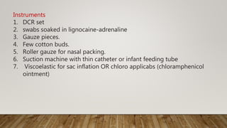 Instruments
1. DCR set
2. swabs soaked in lignocaine-adrenaline
3. Gauze pieces.
4. Few cotton buds.
5. Roller gauze for nasal packing.
6. Suction machine with thin catheter or infant feeding tube
7. Viscoelastic for sac inflation OR chloro applicabs (chloramphenicol
ointment)
 