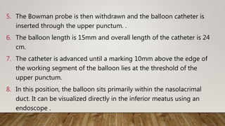 5. The Bowman probe is then withdrawn and the balloon catheter is
inserted through the upper punctum. .
6. The balloon length is 15mm and overall length of the catheter is 24
cm.
7. The catheter is advanced until a marking 10mm above the edge of
the working segment of the balloon lies at the threshold of the
upper punctum.
8. In this position, the balloon sits primarily within the nasolacrimal
duct. It can be visualized directly in the inferior meatus using an
endoscope .
 