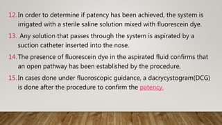 12. In order to determine if patency has been achieved, the system is
irrigated with a sterile saline solution mixed with fluorescein dye.
13. Any solution that passes through the system is aspirated by a
suction catheter inserted into the nose.
14. The presence of fluorescein dye in the aspirated fluid confirms that
an open pathway has been established by the procedure.
15. In cases done under fluoroscopic guidance, a dacrycystogram(DCG)
is done after the procedure to confirm the patency.
 