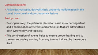 Contraindications:
• Active dacryocystitis, dacryolithiasis, anatomic malformation in the
canal, bony canal and post traumatic lesions
Postop care:
• Post-operatively, the patient is placed on nasal spray decongestant,
and a combination of steroids and antibiotics that are administered
both systemically and topically.
• This combination of agents helps to ensure proper healing and to
prevent secondary scarring from any trauma induced by the surgery
itself
 