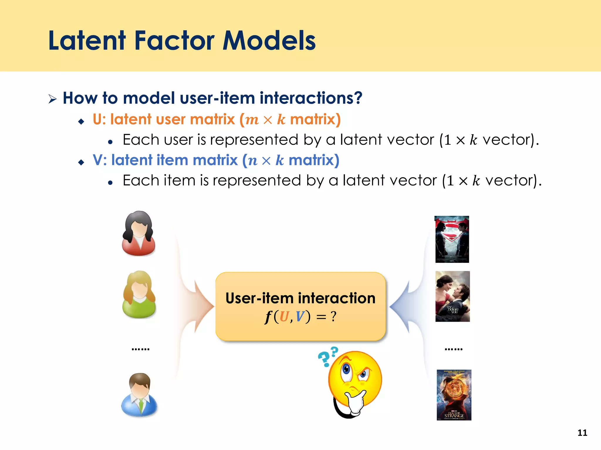 Latent Factor Models
 How to model user-item interactions?
 U: latent user matrix (𝒎 × 𝒌 matrix)
 Each user is represented by a latent vector (1 × 𝑘 vector).
 V: latent item matrix (𝒏 × 𝒌 matrix)
 Each item is represented by a latent vector (1 × 𝑘 vector).
11
User-item interaction
𝒇 𝑼, 𝑽 = ?
…… ……
 
